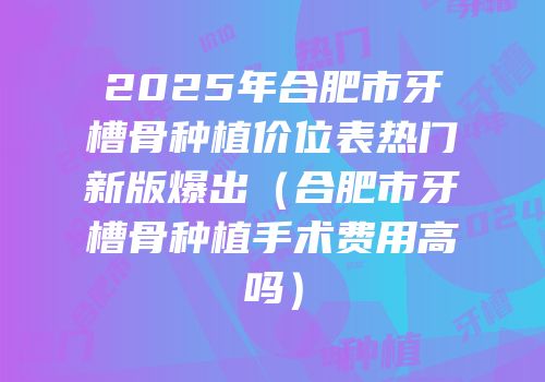 2025年合肥市牙槽骨种植价位表热门新版爆出（合肥市牙槽骨种植手术费用高吗）