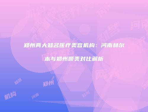 郑州两大知名医疗美容机构：河南赫尔本与郑州顺美对比解析