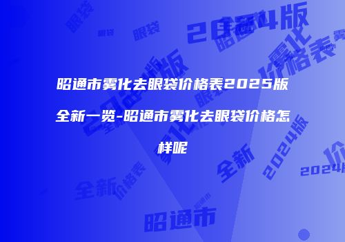 昭通市雾化去眼袋价格表2025版全新一览-昭通市雾化去眼袋价格怎样呢