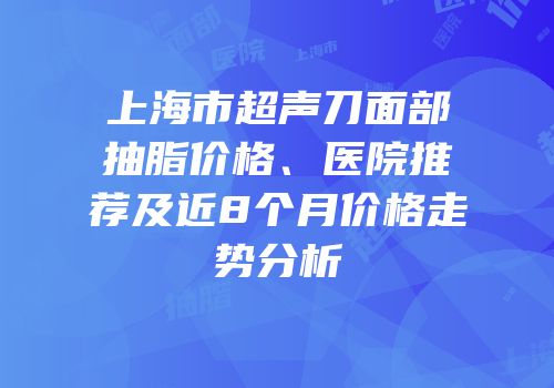 上海市超声刀面部抽脂价格、医院推荐及近8个月价格走势分析