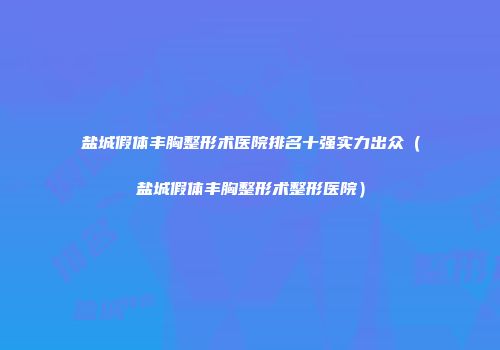 盐城假体丰胸整形术医院排名十强实力出众（盐城假体丰胸整形术整形医院）
