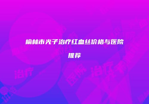 榆林市光子治疗红血丝价格与医院推荐