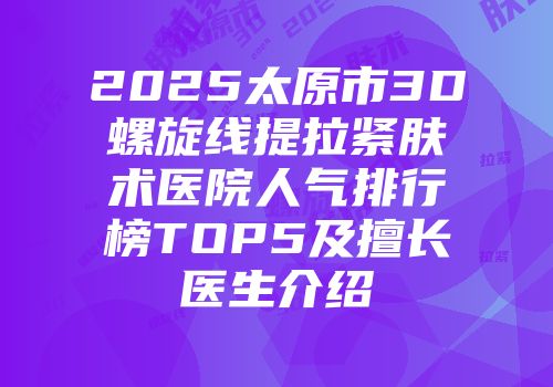 2025太原市3D螺旋线提拉紧肤术医院人气排行榜TOP5及擅长医生介绍