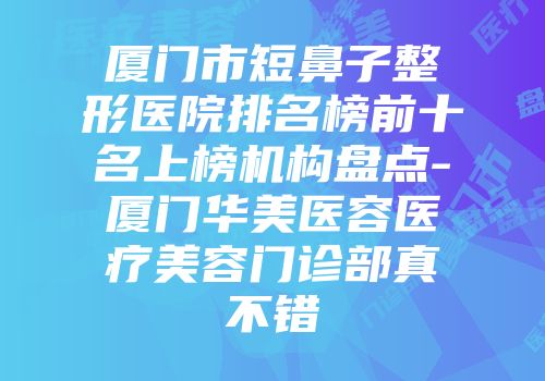 厦门市短鼻子整形医院排名榜前十名上榜机构盘点-厦门华美医容医疗美容门诊部真不错