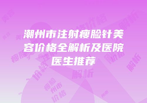 潮州市注射瘦脸针美容价格全解析及医院医生推荐