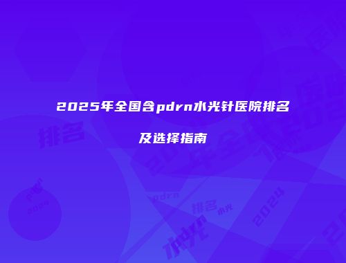2025年全国含pdrn水光针医院排名及选择指南