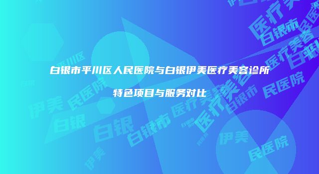 白银市平川区人民医院与白银伊美医疗美容诊所特色项目与服务对比
