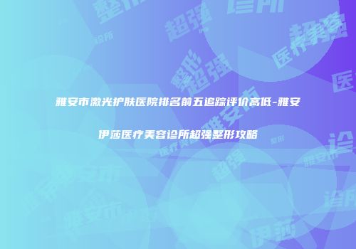 雅安市激光护肤医院排名前五追踪评价高低-雅安伊莎医疗美容诊所超强整形攻略