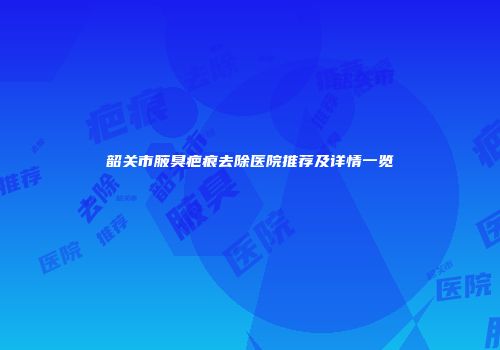 韶关市腋臭疤痕去除医院推荐及详情一览