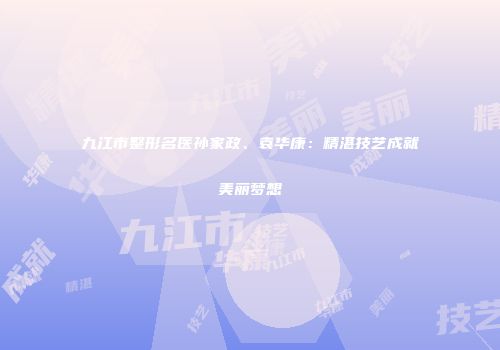 九江市整形名医孙家政、袁华康：精湛技艺成就美丽梦想
