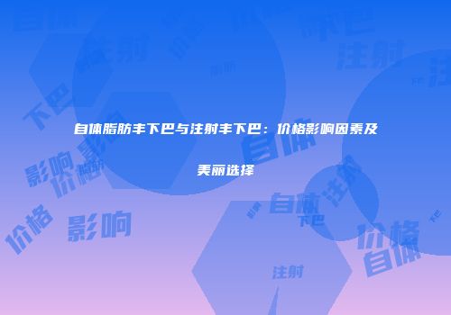 自体脂肪丰下巴与注射丰下巴：价格影响因素及美丽选择