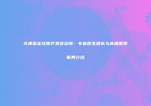 天津福柒玖医疗美容诊所：专业医生团队与高端整形服务介绍
