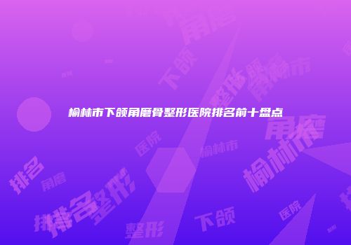 榆林市下颌角磨骨整形医院排名前十盘点