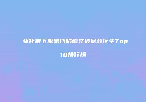 怀化市下眼窝凹陷填充玻尿酸医生Top10排行榜