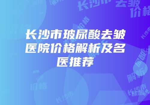 长沙市玻尿酸去皱医院价格解析及名医推荐