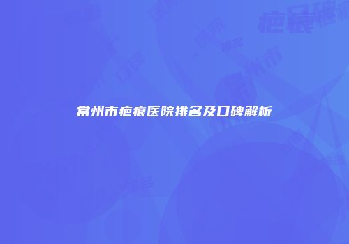 常州市疤痕医院排名及口碑解析