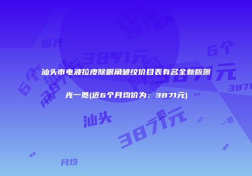 汕头市电波拉皮除眼角皱纹价目表有名全新版曝光一览(近6个月均价为：3871元)