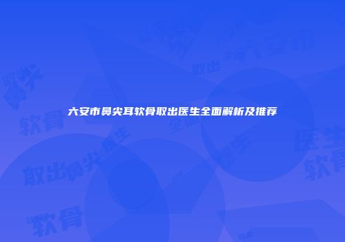 六安市鼻尖耳软骨取出医生全面解析及推荐
