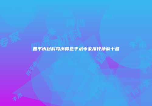 四平市材料耳廓再造手术专家排行榜前十名