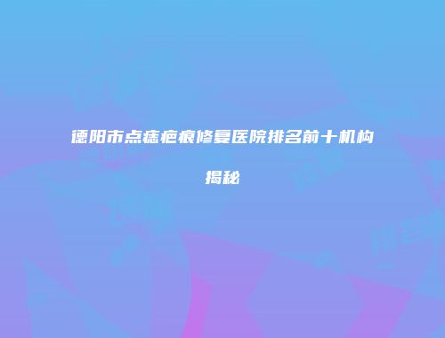 德阳市点痣疤痕修复医院排名前十机构揭秘
