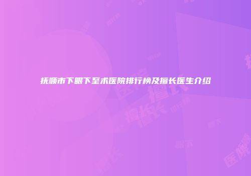 抚顺市下眼下至术医院排行榜及擅长医生介绍