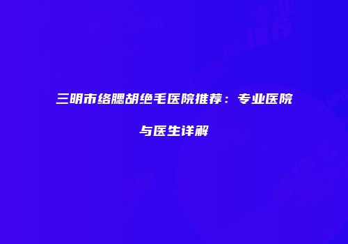 三明市络腮胡绝毛医院推荐：专业医院与医生详解