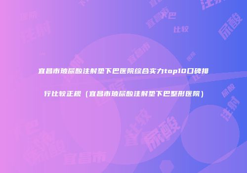 宜昌市玻尿酸注射垫下巴医院综合实力top10口碑排行比较正规（宜昌市玻尿酸注射垫下巴整形医院）