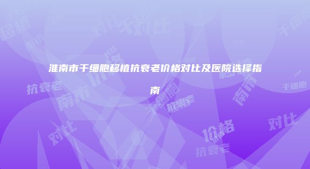 淮南市干细胞移植抗衰老价格对比及医院选择指南