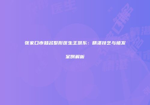 张家口市知名整形医生王慧东：精湛技艺与植发案例解析