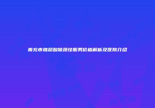 南充市玻尿酸除颈纹服务价格解析及医院介绍