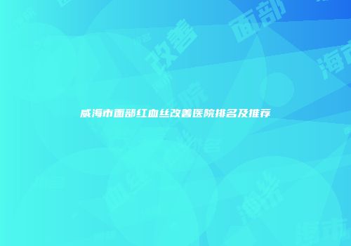威海市面部红血丝改善医院排名及推荐