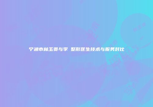 宁波市林玉贵与李偲整形医生技术与服务对比