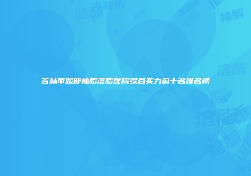 吉林市脸部抽脂溶脂医院综合实力前十名排名榜