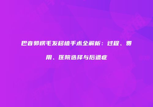 巴音郭楞毛发移植手术全解析：过程、费用、医院选择与后遗症