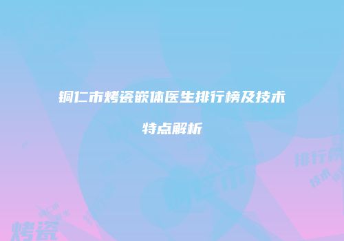 铜仁市烤瓷嵌体医生排行榜及技术特点解析