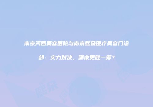南京河西美容医院与南京熙朵医疗美容门诊部：实力对决，哪家更胜一筹？