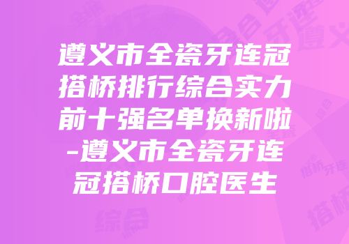遵义市全瓷牙连冠搭桥排行综合实力前十强名单换新啦-遵义市全瓷牙连冠搭桥口腔医生