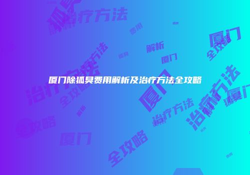 厦门除狐臭费用解析及治疗方法全攻略