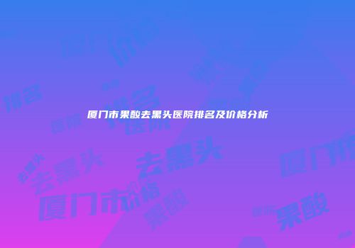 厦门市果酸去黑头医院排名及价格分析