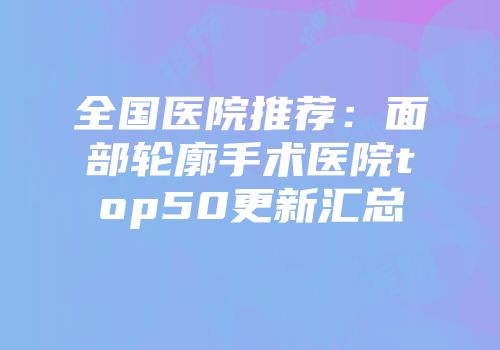 全国医院推荐：面部轮廓手术医院top50更新汇总
