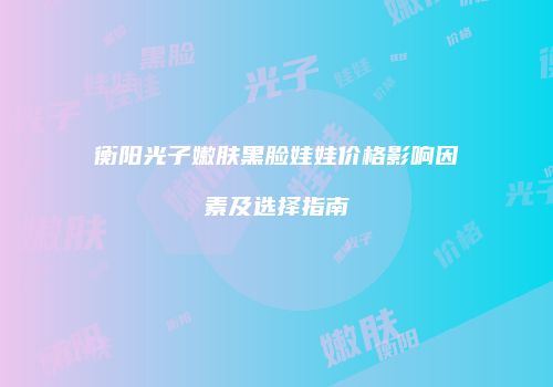 衡阳光子嫩肤黑脸娃娃价格影响因素及选择指南