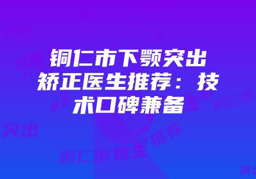 铜仁市下颚突出矫正医生推荐：技术口碑兼备