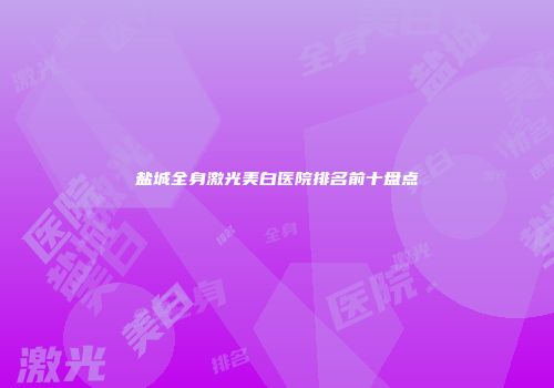 盐城全身激光美白医院排名前十盘点