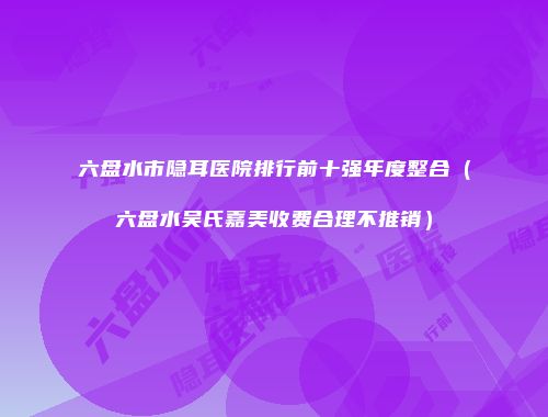 六盘水市隐耳医院排行前十强年度整合（六盘水吴氏嘉美收费合理不推销）