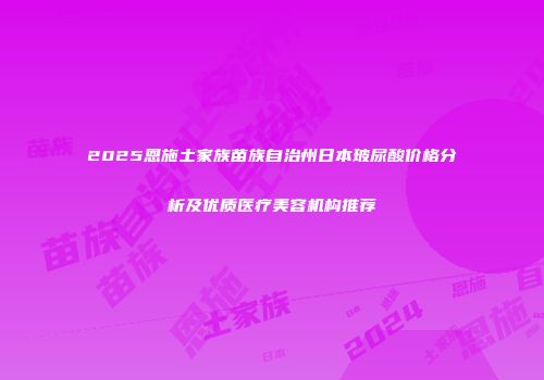 2025恩施土家族苗族自治州日本玻尿酸价格分析及优质医疗美容机构推荐