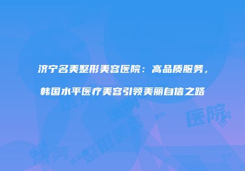 济宁名美整形美容医院：高品质服务，韩国水平医疗美容引领美丽自信之路