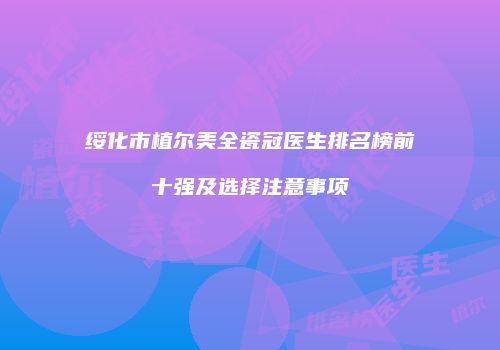 绥化市植尔美全瓷冠医生排名榜前十强及选择注意事项