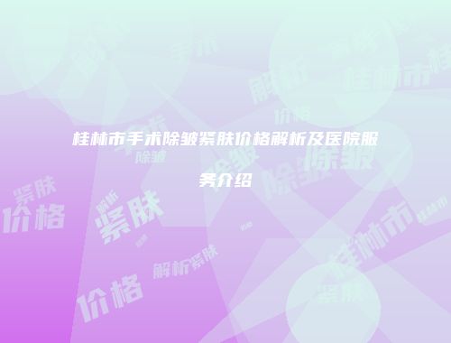 桂林市手术除皱紧肤价格解析及医院服务介绍