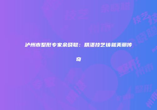 泸州市整形专家余晓聪：精湛技艺铸就美丽传奇