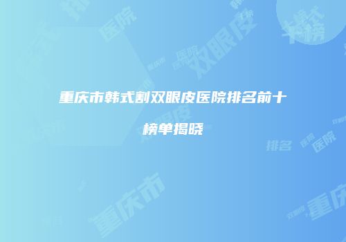 重庆市韩式割双眼皮医院排名前十榜单揭晓